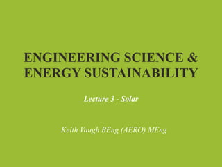 ENGINEERING SCIENCE &
ENERGY SUSTAINABILITY
          Lecture 3 - Solar


    Keith Vaugh BEng (AERO) MEng
 