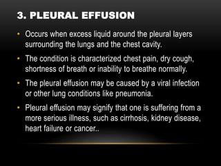 • Occurs when excess liquid around the pleural layers
surrounding the lungs and the chest cavity.
• The condition is characterized chest pain, dry cough,
shortness of breath or inability to breathe normally.
• The pleural effusion may be caused by a viral infection
or other lung conditions like pneumonia.
• Pleural effusion may signify that one is suffering from a
more serious illness, such as cirrhosis, kidney disease,
heart failure or cancer..
3. PLEURAL EFFUSION
 