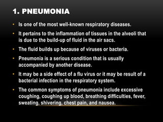 • Is one of the most well-known respiratory diseases.
• It pertains to the inflammation of tissues in the alveoli that
is due to the build-up of fluid in the air sacs.
• The fluid builds up because of viruses or bacteria.
• Pneumonia is a serious condition that is usually
accompanied by another disease.
• It may be a side effect of a flu virus or it may be result of a
bacterial infection in the respiratory system.
• The common symptoms of pneumonia include excessive
coughing, coughing up blood, breathing difficulties, fever,
sweating, shivering, chest pain, and nausea.
1. PNEUMONIA
 