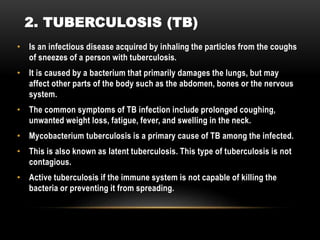 • Is an infectious disease acquired by inhaling the particles from the coughs
of sneezes of a person with tuberculosis.
• It is caused by a bacterium that primarily damages the lungs, but may
affect other parts of the body such as the abdomen, bones or the nervous
system.
• The common symptoms of TB infection include prolonged coughing,
unwanted weight loss, fatigue, fever, and swelling in the neck.
• Mycobacterium tuberculosis is a primary cause of TB among the infected.
• This is also known as latent tuberculosis. This type of tuberculosis is not
contagious.
• Active tuberculosis if the immune system is not capable of killing the
bacteria or preventing it from spreading.
2. TUBERCULOSIS (TB)
 