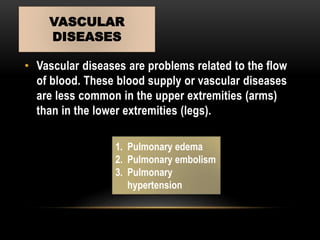 • Vascular diseases are problems related to the flow
of blood. These blood supply or vascular diseases
are less common in the upper extremities (arms)
than in the lower extremities (legs).
VASCULAR
DISEASES
1. Pulmonary edema
2. Pulmonary embolism
3. Pulmonary
hypertension
 