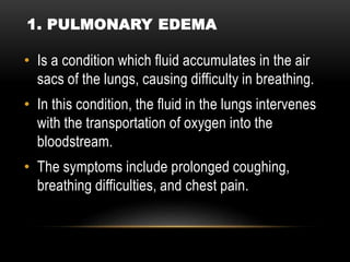 • Is a condition which fluid accumulates in the air
sacs of the lungs, causing difficulty in breathing.
• In this condition, the fluid in the lungs intervenes
with the transportation of oxygen into the
bloodstream.
• The symptoms include prolonged coughing,
breathing difficulties, and chest pain.
1. PULMONARY EDEMA
 