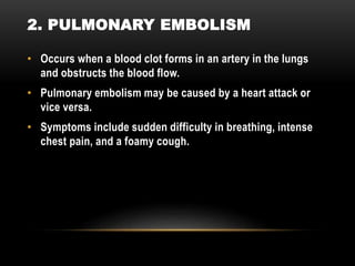 • Occurs when a blood clot forms in an artery in the lungs
and obstructs the blood flow.
• Pulmonary embolism may be caused by a heart attack or
vice versa.
• Symptoms include sudden difficulty in breathing, intense
chest pain, and a foamy cough.
2. PULMONARY EMBOLISM
 