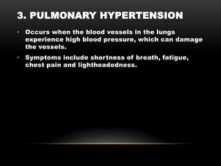 • Occurs when the blood vessels in the lungs
experience high blood pressure, which can damage
the vessels.
• Symptoms include shortness of breath, fatigue,
chest pain and lightheadedness.
3. PULMONARY HYPERTENSION
 