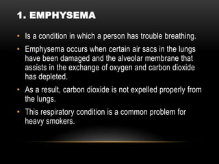 1. EMPHYSEMA
• Is a condition in which a person has trouble breathing.
• Emphysema occurs when certain air sacs in the lungs
have been damaged and the alveolar membrane that
assists in the exchange of oxygen and carbon dioxide
has depleted.
• As a result, carbon dioxide is not expelled properly from
the lungs.
• This respiratory condition is a common problem for
heavy smokers.
 
