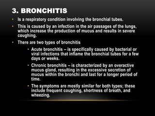 • Is a respiratory condition involving the bronchial tubes.
• This is caused by an infection in the air passages of the lungs,
which increase the production of mucus and results in severe
coughing.
• There are two types of bronchitis
• Acute bronchitis – is specifically caused by bacterial or
viral infections that inflame the bronchial tubes for a few
days or weeks.
• Chronic bronchitis – is characterized by an overactive
mucus gland, resulting in the excessive secretion of
mucus within the bronchi and last for a longer period of
time.
• The symptoms are mostly similar for both types; these
include frequent coughing, shortness of breath, and
wheezing.
3. BRONCHITIS
 