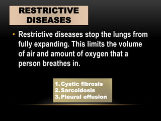 • Restrictive diseases stop the lungs from
fully expanding. This limits the volume
of air and amount of oxygen that a
person breathes in.
RESTRICTIVE
DISEASES
1.Cystic fibrosis
2.Sarcoidosis
3.Pleural effusion
 