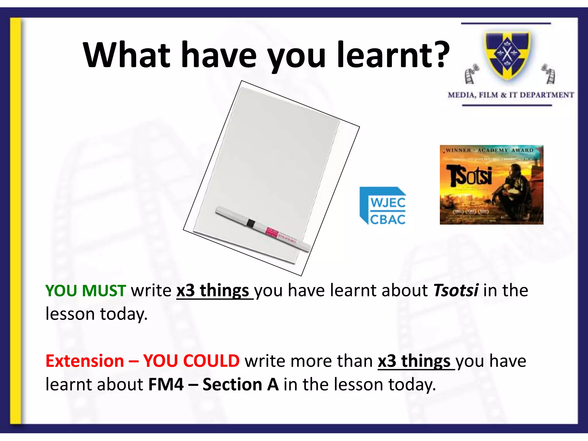 What have you learnt?
YOU MUST write x3 things you have learnt about Tsotsi in the
lesson today.
Extension – YOU COULD write more than x3 things you have
learnt about FM4 – Section A in the lesson today.
 