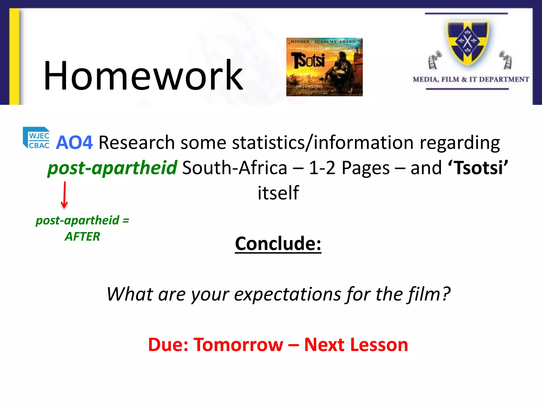 Homework
AO4 Research some statistics/information regarding
post-apartheid South-Africa – 1-2 Pages – and ‘Tsotsi’
itself
Conclude:
What are your expectations for the film?
Due: Tomorrow – Next Lesson
post-apartheid =
AFTER
 