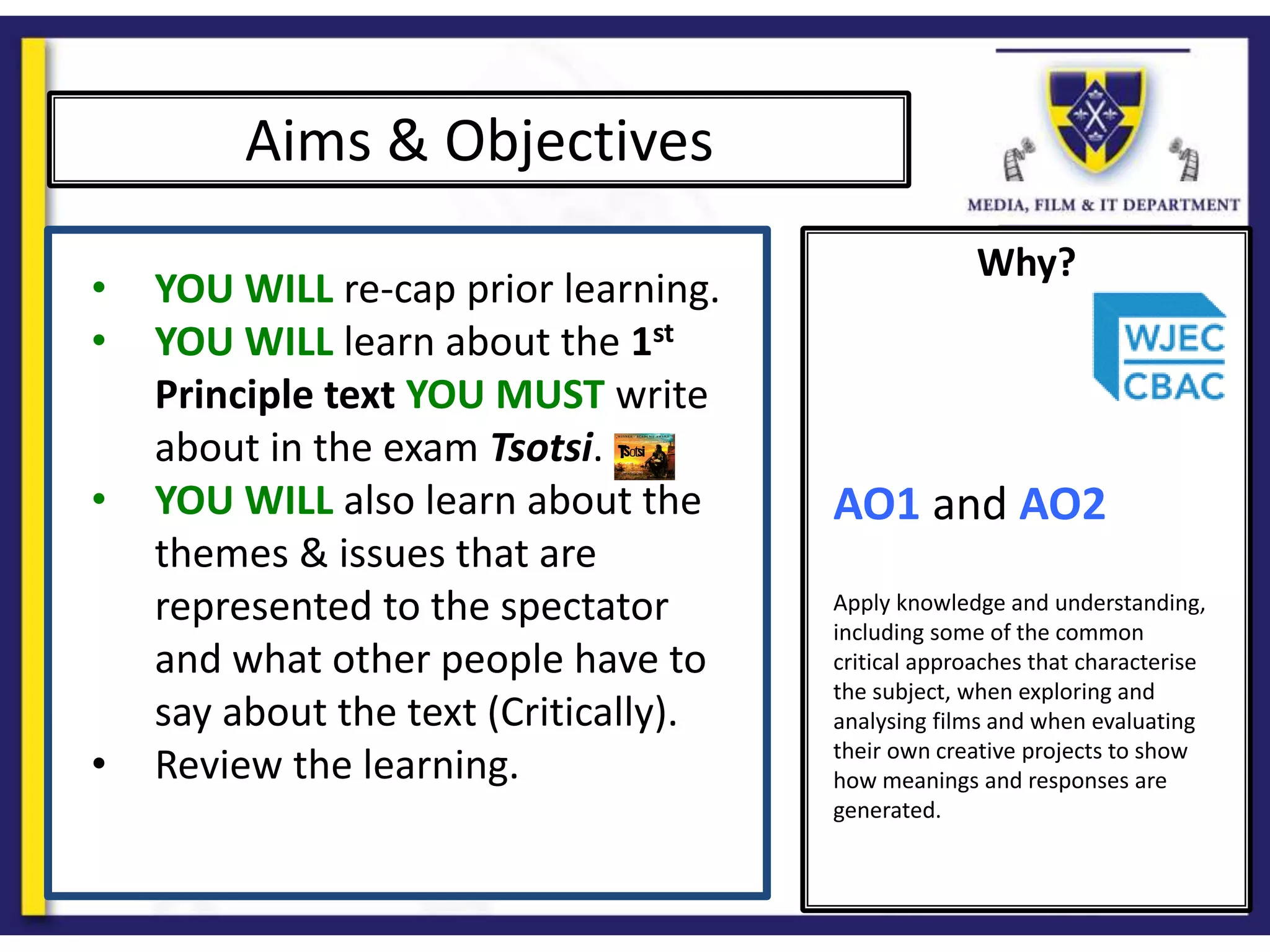Why?
Aims & Objectives
• YOU WILL re-cap prior learning.
• YOU WILL learn about the 1st
Principle text YOU MUST write
about in the exam Tsotsi.
• YOU WILL also learn about the
themes & issues that are
represented to the spectator
and what other people have to
say about the text (Critically).
• Review the learning.
AO1 and AO2
Apply knowledge and understanding,
including some of the common
critical approaches that characterise
the subject, when exploring and
analysing films and when evaluating
their own creative projects to show
how meanings and responses are
generated.
 
