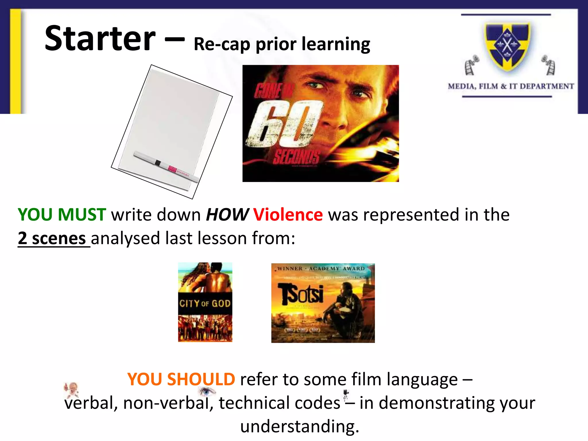 Starter – Re-cap prior learning
YOU MUST write down HOW Violence was represented in the
2 scenes analysed last lesson from:
YOU SHOULD refer to some film language –
verbal, non-verbal, technical codes – in demonstrating your
understanding.
 