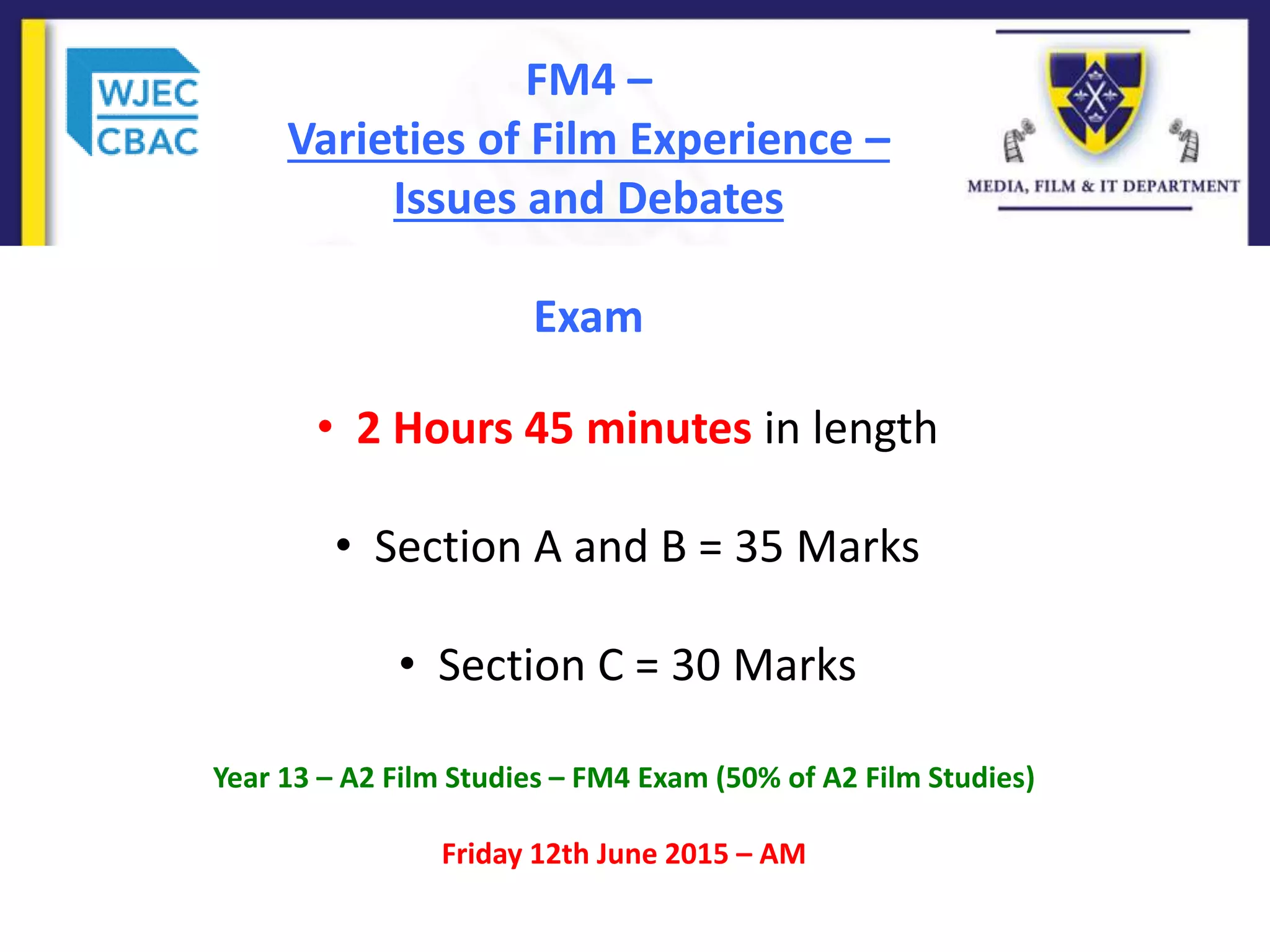 FM4 –
Varieties of Film Experience –
Issues and Debates
Exam
• 2 Hours 45 minutes in length
• Section A and B = 35 Marks
• Section C = 30 Marks
Year 13 – A2 Film Studies – FM4 Exam (50% of A2 Film Studies)
Friday 12th June 2015 – AM
 