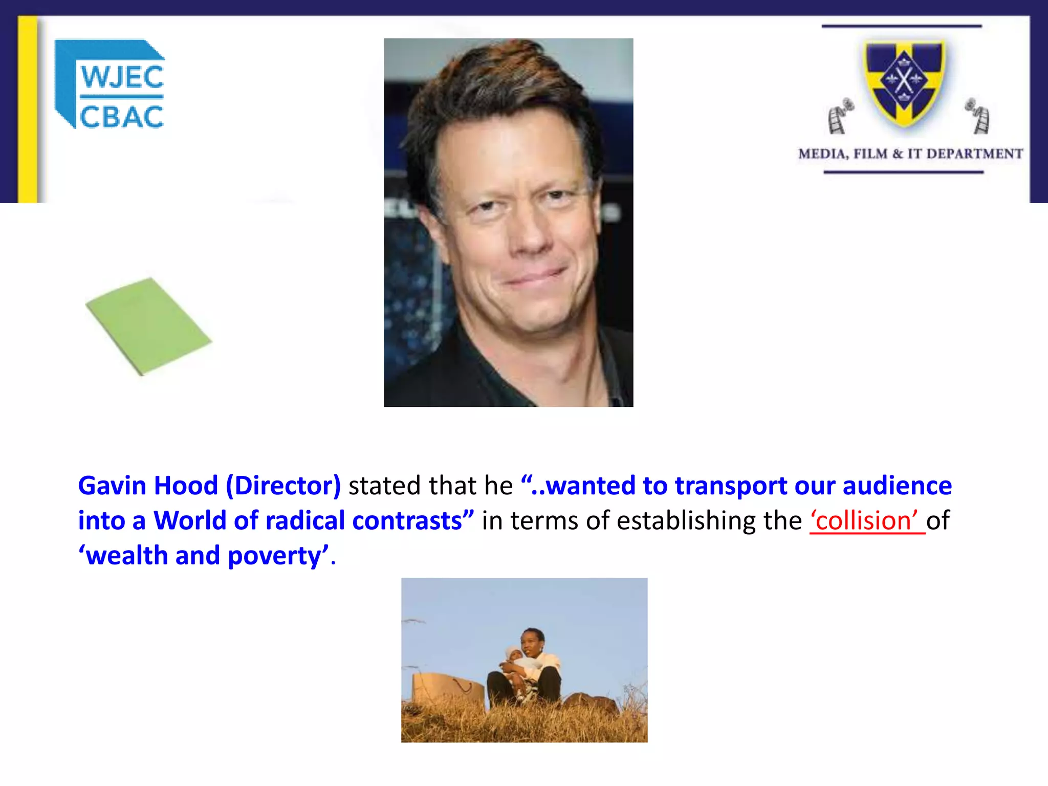 Gavin Hood (Director) stated that he “..wanted to transport our audience
into a World of radical contrasts” in terms of establishing the ‘collision’ of
‘wealth and poverty’.
 