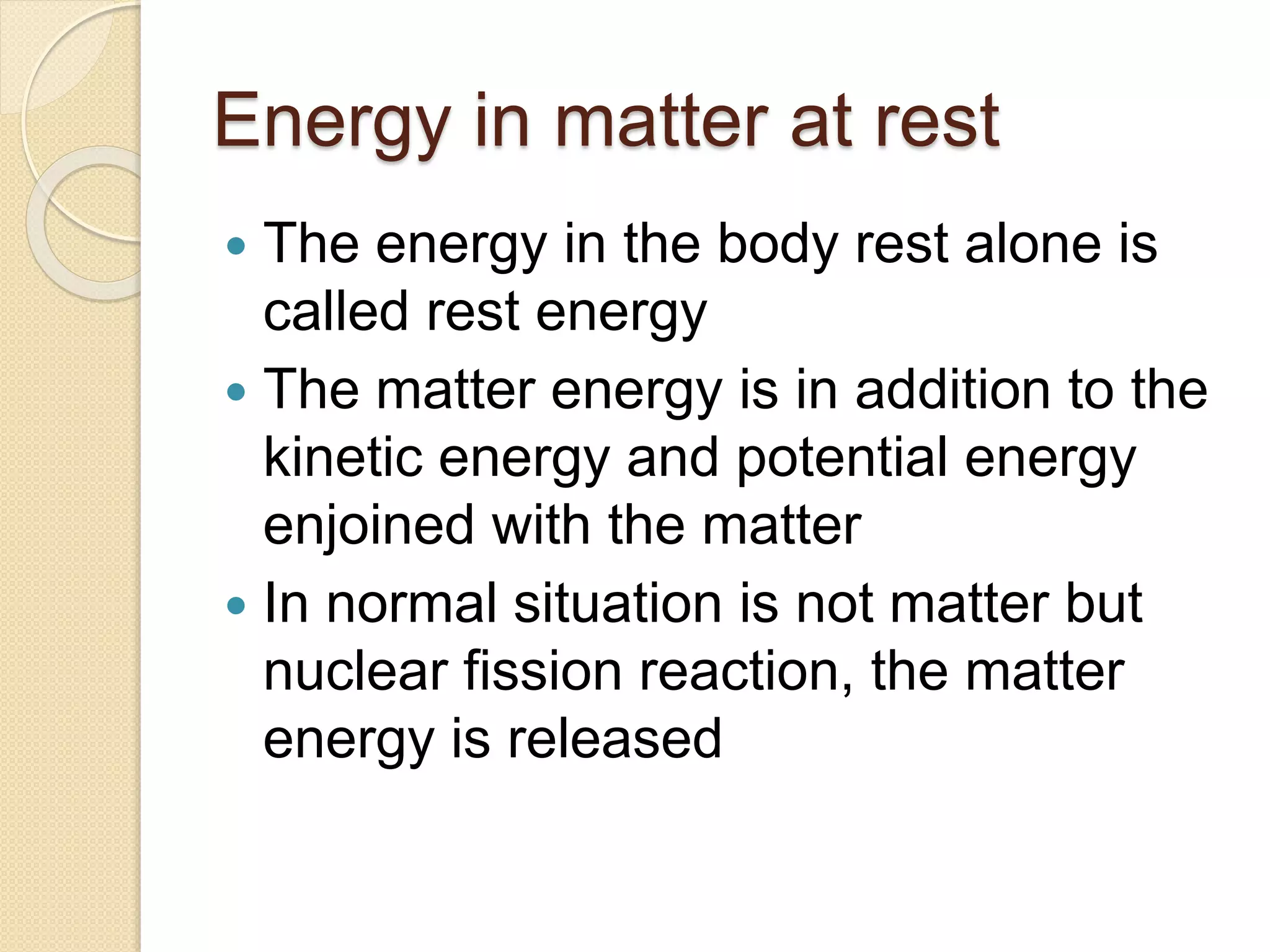 Energy in matter at rest
 The energy in the body rest alone is
called rest energy
 The matter energy is in addition to the
kinetic energy and potential energy
enjoined with the matter
 In normal situation is not matter but
nuclear fission reaction, the matter
energy is released
 