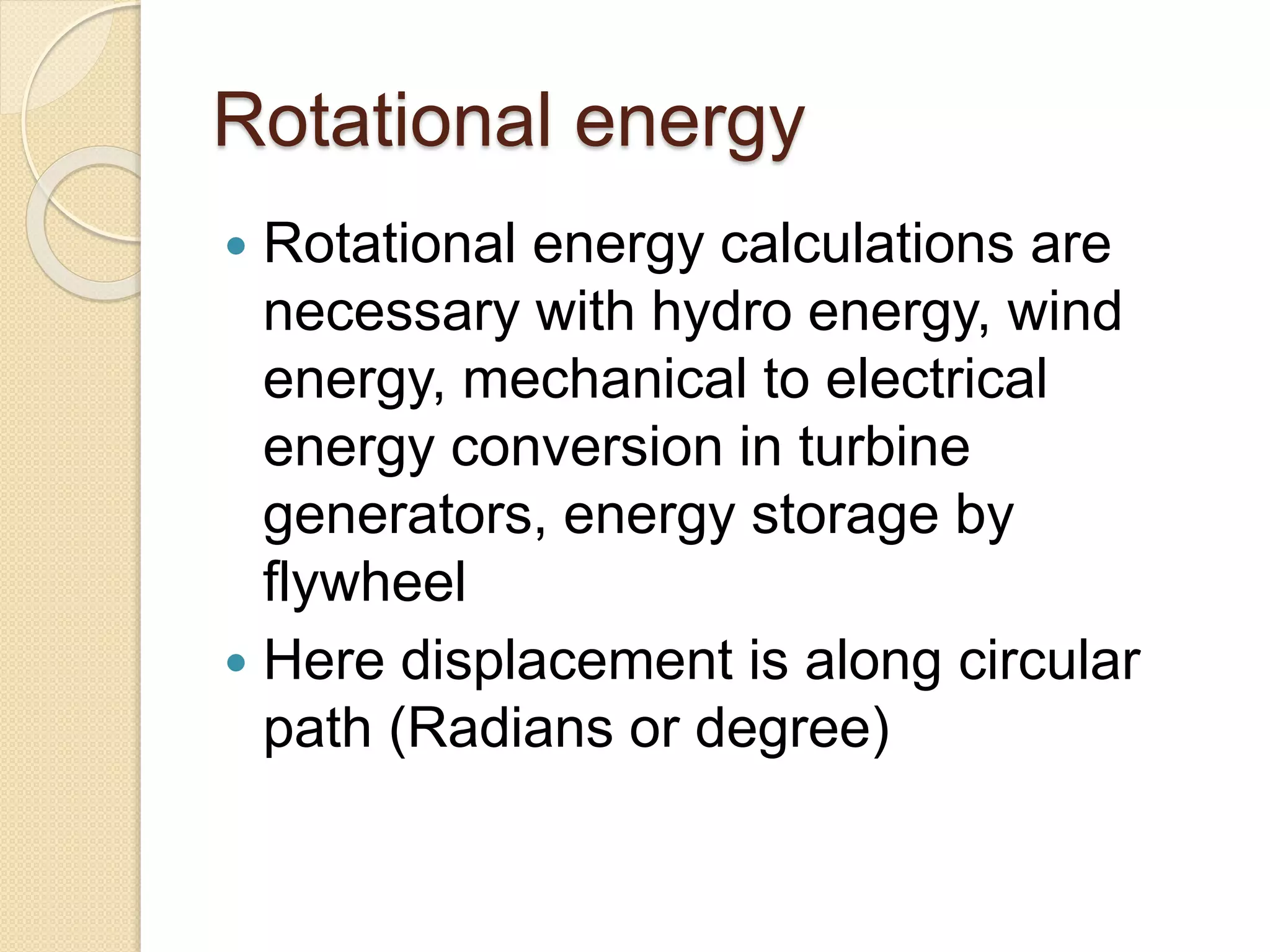 Rotational energy
 Rotational energy calculations are
necessary with hydro energy, wind
energy, mechanical to electrical
energy conversion in turbine
generators, energy storage by
flywheel
 Here displacement is along circular
path (Radians or degree)
 
