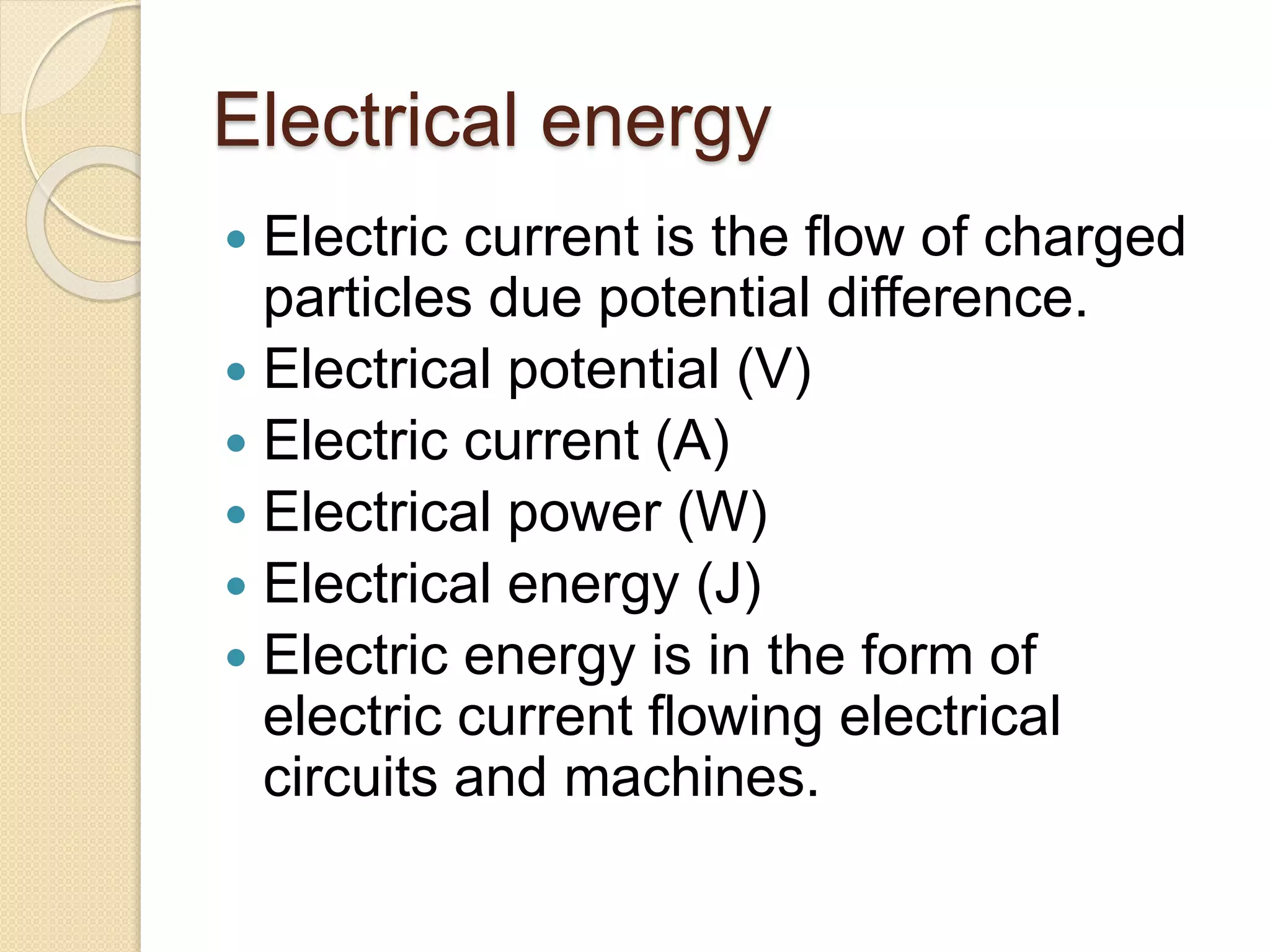Electrical energy
 Electric current is the flow of charged
particles due potential difference.
 Electrical potential (V)
 Electric current (A)
 Electrical power (W)
 Electrical energy (J)
 Electric energy is in the form of
electric current flowing electrical
circuits and machines.
 