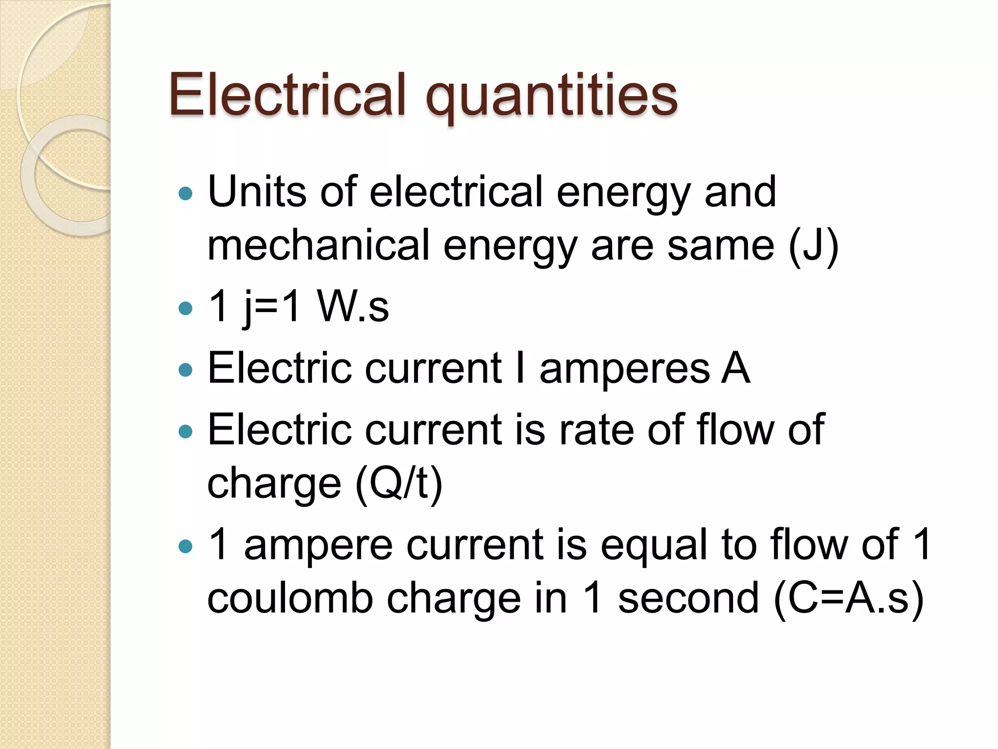 Electrical quantities
 Units of electrical energy and
mechanical energy are same (J)
 1 j=1 W.s
 Electric current I amperes A
 Electric current is rate of flow of
charge (Q/t)
 1 ampere current is equal to flow of 1
coulomb charge in 1 second (C=A.s)
 
