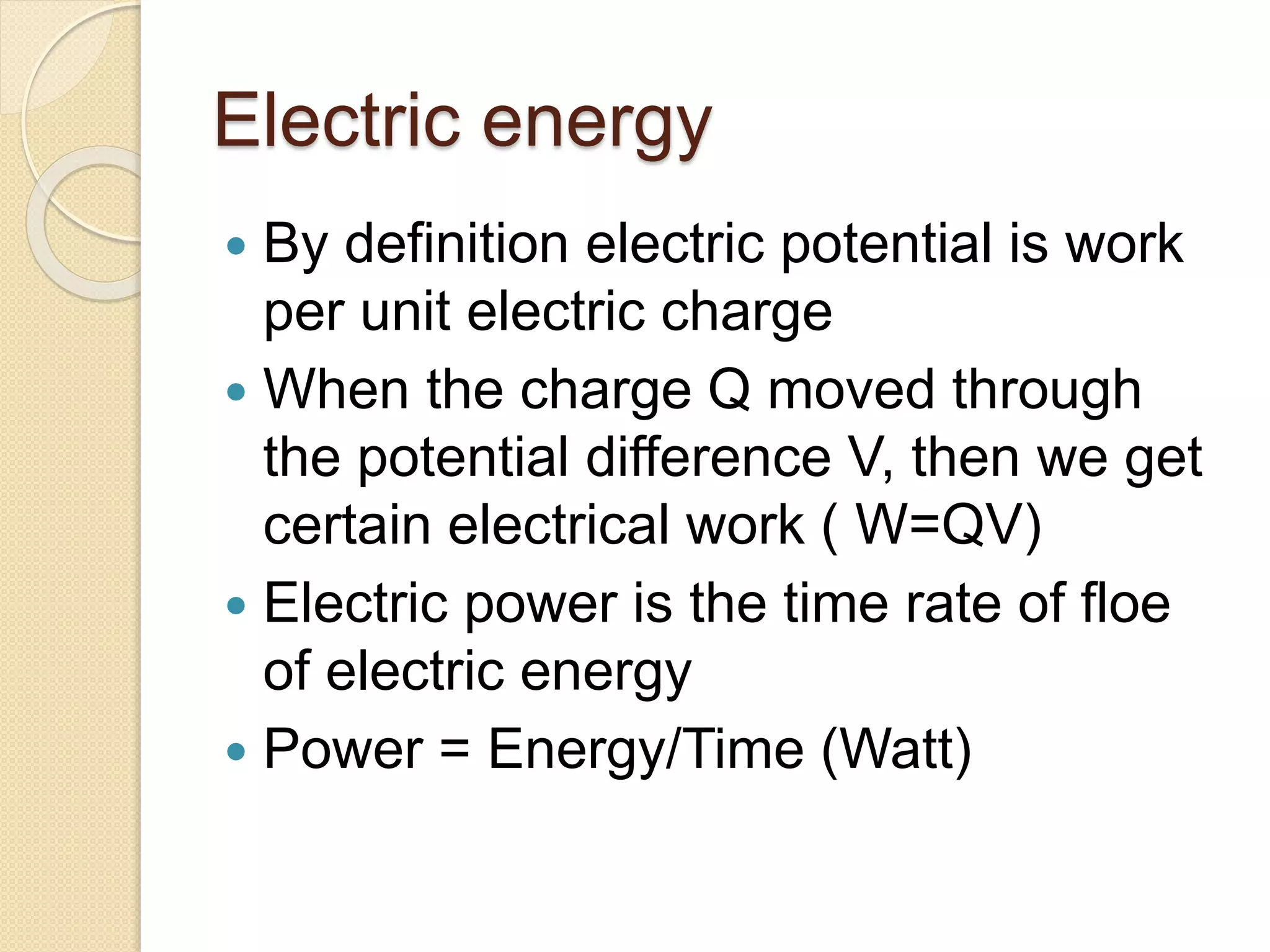 Electric energy
 By definition electric potential is work
per unit electric charge
 When the charge Q moved through
the potential difference V, then we get
certain electrical work ( W=QV)
 Electric power is the time rate of floe
of electric energy
 Power = Energy/Time (Watt)
 