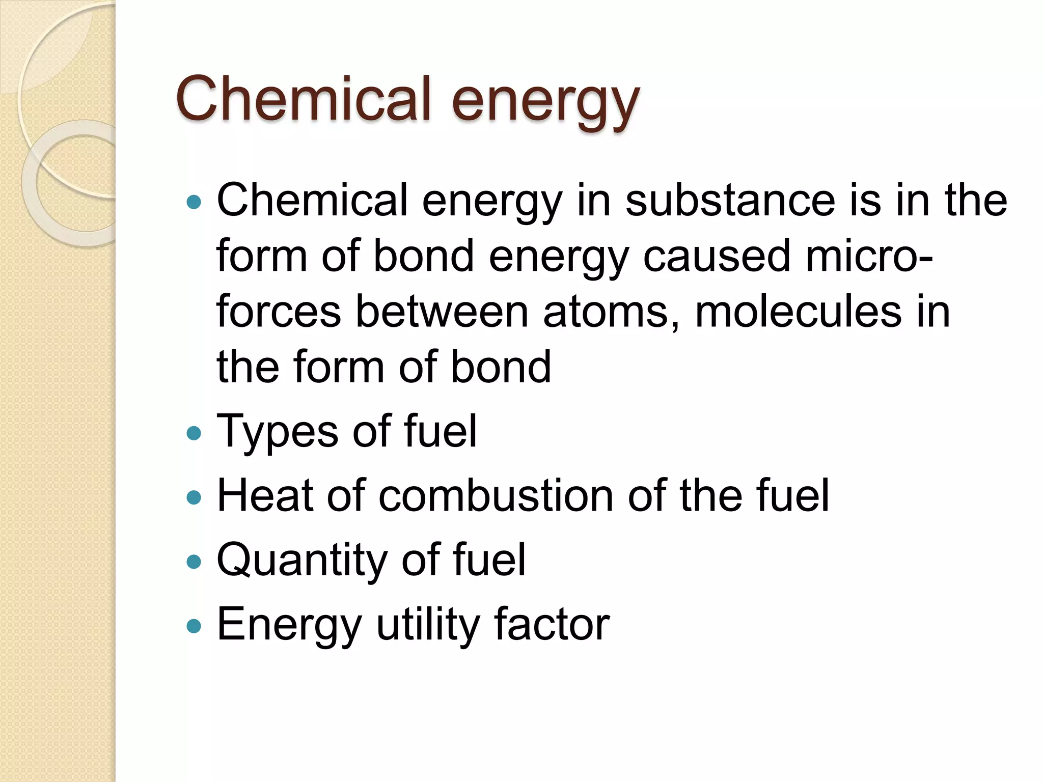 Chemical energy
 Chemical energy in substance is in the
form of bond energy caused micro-
forces between atoms, molecules in
the form of bond
 Types of fuel
 Heat of combustion of the fuel
 Quantity of fuel
 Energy utility factor
 