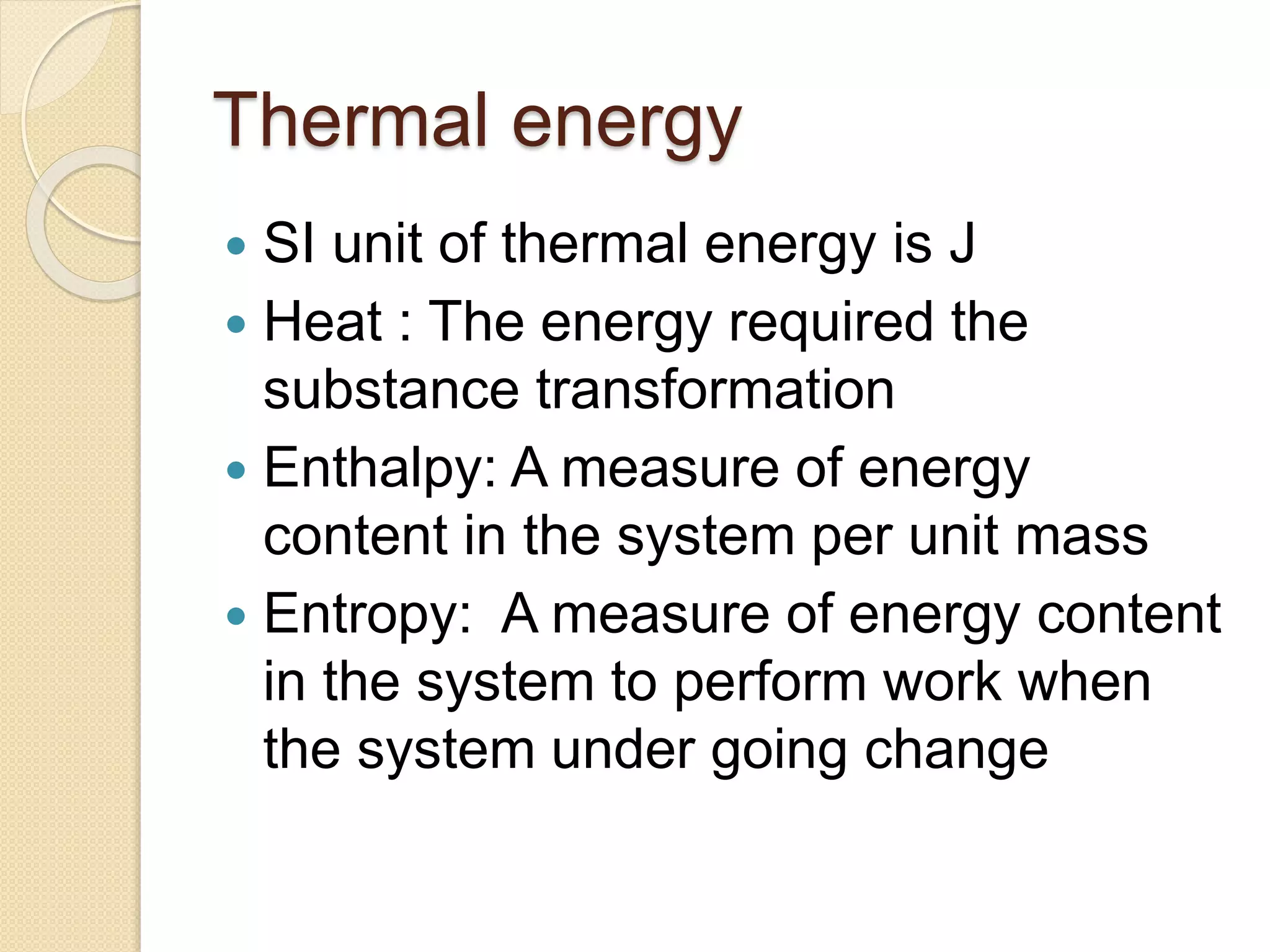 Thermal energy
 SI unit of thermal energy is J
 Heat : The energy required the
substance transformation
 Enthalpy: A measure of energy
content in the system per unit mass
 Entropy: A measure of energy content
in the system to perform work when
the system under going change
 