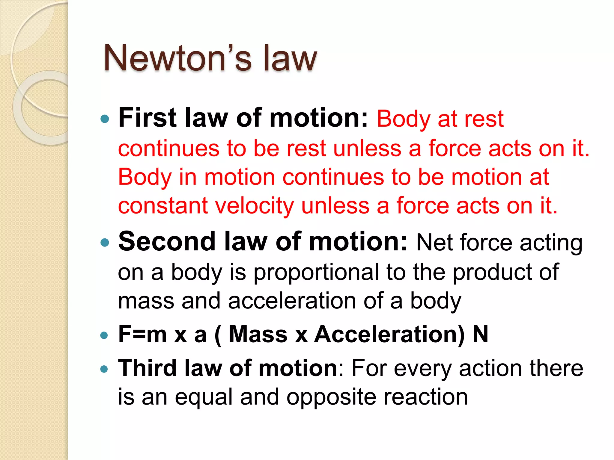 Newton’s law
 First law of motion: Body at rest
continues to be rest unless a force acts on it.
Body in motion continues to be motion at
constant velocity unless a force acts on it.
 Second law of motion: Net force acting
on a body is proportional to the product of
mass and acceleration of a body
 F=m x a ( Mass x Acceleration) N
 Third law of motion: For every action there
is an equal and opposite reaction
 