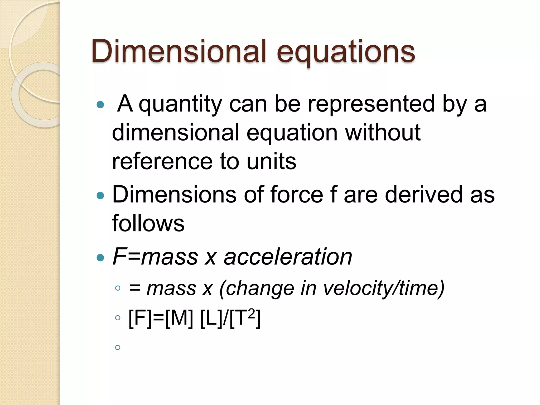 Dimensional equations
 A quantity can be represented by a
dimensional equation without
reference to units
 Dimensions of force f are derived as
follows
 F=mass x acceleration
◦ = mass x (change in velocity/time)
◦ [F]=[M] [L]/[T2]
◦
 