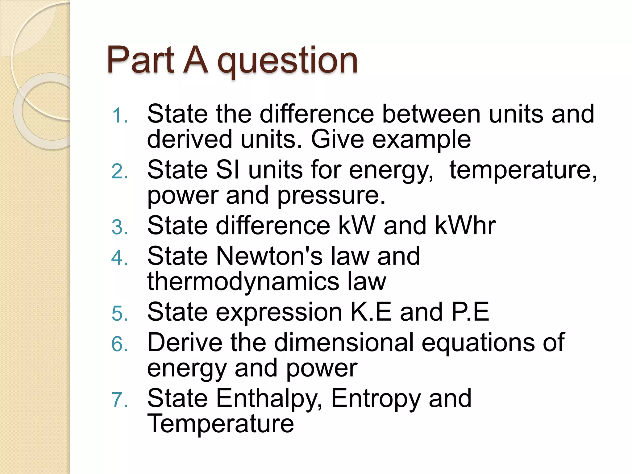 Part A question
1. State the difference between units and
derived units. Give example
2. State SI units for energy, temperature,
power and pressure.
3. State difference kW and kWhr
4. State Newton's law and
thermodynamics law
5. State expression K.E and P.E
6. Derive the dimensional equations of
energy and power
7. State Enthalpy, Entropy and
Temperature
 