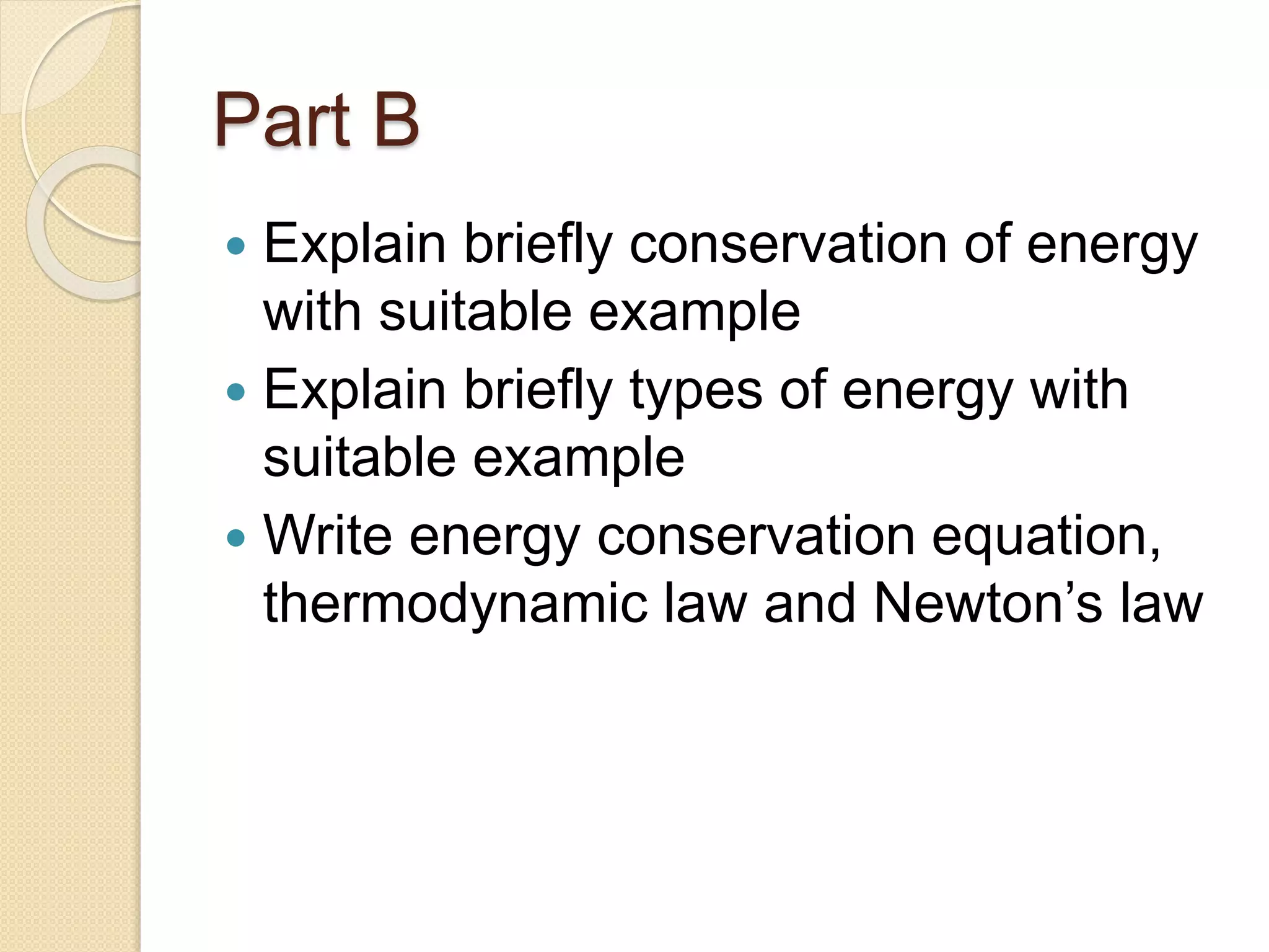 Part B
 Explain briefly conservation of energy
with suitable example
 Explain briefly types of energy with
suitable example
 Write energy conservation equation,
thermodynamic law and Newton’s law
 