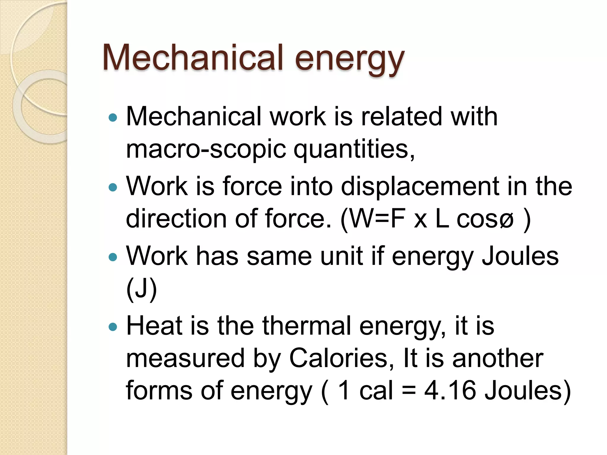 Mechanical energy
 Mechanical work is related with
macro-scopic quantities,
 Work is force into displacement in the
direction of force. (W=F x L cosø )
 Work has same unit if energy Joules
(J)
 Heat is the thermal energy, it is
measured by Calories, It is another
forms of energy ( 1 cal = 4.16 Joules)
 