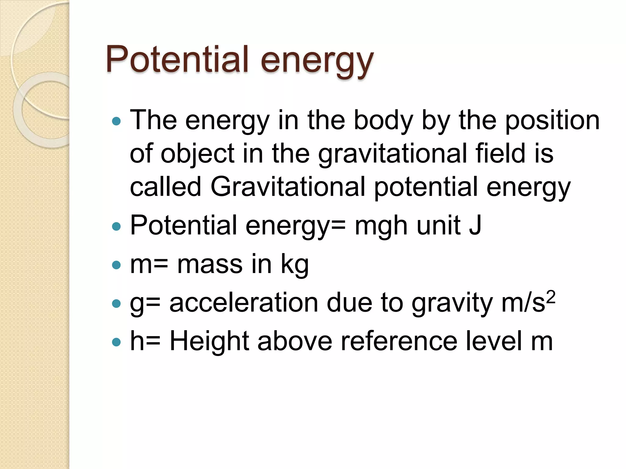 Potential energy
 The energy in the body by the position
of object in the gravitational field is
called Gravitational potential energy
 Potential energy= mgh unit J
 m= mass in kg
 g= acceleration due to gravity m/s2
 h= Height above reference level m
 
