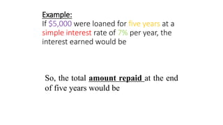 Example:
If $5,000 were loaned for five years at a
simple interest rate of 7% per year, the
interest earned would be
So, the total amount repaid at the end
of five years would be
 