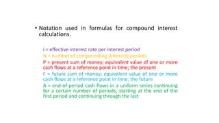 • Notation used in formulas for compound interest
calculations.
i = effective interest rate per interest period
N = number of compounding (interest) periods
P = present sum of money; equivalent value of one or more
cash flows at a reference point in time; the present
F = future sum of money; equivalent value of one or more
cash flows at a reference point in time; the future
A = end-of-period cash flows in a uniform series continuing
for a certain number of periods, starting at the end of the
first period and continuing through the last
 