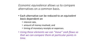 Economic equivalence allows us to compare
alternatives on a common basis.
• Each alternative can be reduced to an equivalent
basis dependent on
• interest rate,
• amount of money involved, and
• timing of monetary receipts or expenses.
• Using these elements we can “move” cash flows so
that we can compare them at particular points in
time.
 