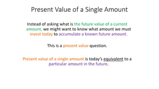 Present Value of a Single Amount
Instead of asking what is the future value of a current
amount, we might want to know what amount we must
invest today to accumulate a known future amount.
This is a present value question.
Present value of a single amount is today’s equivalent to a
particular amount in the future.
 