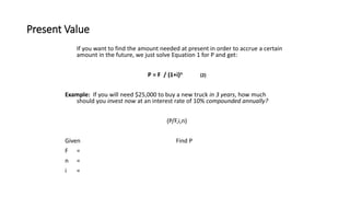Present Value
If you want to find the amount needed at present in order to accrue a certain
amount in the future, we just solve Equation 1 for P and get:
P = F / (1+i)n (2)
Example: If you will need $25,000 to buy a new truck in 3 years, how much
should you invest now at an interest rate of 10% compounded annually?
(P/F,i,n)
Given Find P
F =
n =
i =
 