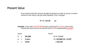 Present Value
If you want to find the amount needed at present in order to accrue a certain
amount in the future, we just solve Equation 1 for P and get:
P = F / (1+i)n (2)
Example: If you will need $25,000 to buy a new truck in 3 years, how much
should you invest now at an interest rate of 10% compounded annually?
Given Find P
F = $25,000 P = F / (1+i)n
n = 3 years P = (25,000) /(1 + 0.10)3
i = 10.0% = $18,783
 