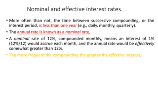 Nominal and effective interest rates.
• More often than not, the time between successive compounding, or the
interest period, is less than one year (e.g., daily, monthly, quarterly).
• The annual rate is known as a nominal rate.
• A nominal rate of 12%, compounded monthly, means an interest of 1%
(12%/12) would accrue each month, and the annual rate would be effectively
somewhat greater than 12%.
• The more frequent the compounding the greater the effective interest.
 