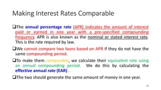 Making Interest Rates Comparable
❑The annual percentage rate (APR) indicates the amount of interest
paid or earned in one year with a pre-specified compounding
frequency. APR is also known as the nominal or stated interest rate.
This is the rate required by law.
❑We cannot compare two loans based on APR if they do not have the
same compounding period.
❑To make them comparable, we calculate their equivalent rate using
an annual compounding period. We do this by calculating the
effective annual rate (EAR) .
❑The two should generate the same amount of money in one year.
33
 