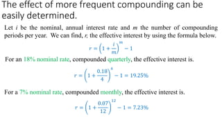 The effect of more frequent compounding can be
easily determined.
Let i be the nominal, annual interest rate and m the number of compounding
periods per year. We can find, r, the effective interest by using the formula below.
For an 18% nominal rate, compounded quarterly, the effective interest is.
For a 7% nominal rate, compounded monthly, the effective interest is.
𝑟 = 1 +
𝑖
𝑚
𝑚
− 1
𝑟 = 1 +
0.18
4
4
− 1 = 19.25%
𝑟 = 1 +
0.07
12
12
− 1 = 7.23%
 