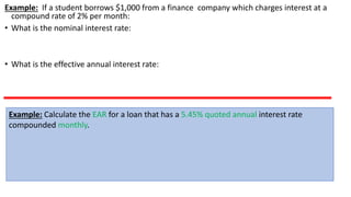 Example: If a student borrows $1,000 from a finance company which charges interest at a
compound rate of 2% per month:
• What is the nominal interest rate:
• What is the effective annual interest rate:
Example: Calculate the EAR for a loan that has a 5.45% quoted annual interest rate
compounded monthly.
 
