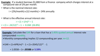 Example: If a student borrows $1,000 from a finance company which charges interest at a
compound rate of 2% per month:
• What is the nominal interest rate:
i = (2%/month) x (12 months) = 24% annually
• What is the effective annual interest rate:
r = (1 + i/m)m – 1
r = (1 + .24/12)12 – 1 = 0.268 (26.8%)
Example: Calculate the EAR for a loan that has a 5.45% quoted annual interest rate
compounded monthly.
➢Monthly compounding implies 12 compounding per year. m=12.
➢EAR = (1+APR/m)m - 1 = (1+.0545/12)12 - 1
= 1.0558 – 1= .05588 or 5.59%
 