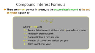 Compound Interest Formula
Where n = mt, and
F = Accumulated amount at the end of t years=Future value
P = Principal= present worth
i = Nominal interest rate per year
m = Number of conversion periods per year
t = Term (number of years)
𝐹 = 𝑃 1 +
𝑖
𝑚
𝑛
◆ There are n = mt periods in t years, so the accumulated amount at the end
of t years is given by
 