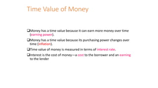 Time Value of Money
❑Money has a time value because it can earn more money over time
(earning power).
❑Money has a time value because its purchasing power changes over
time (inflation).
❑Time value of money is measured in terms of interest rate.
❑Interest is the cost of money—a cost to the borrower and an earning
to the lender
 