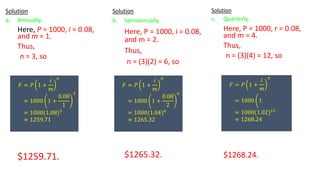 Solution
a. Annually.
Here, P = 1000, i = 0.08,
and m = 1.
Thus,
n = 3, so
$1259.71.
𝐹 = 𝑃 1 +
𝑖
𝑚
𝑛
= 1000 1 +
0.08
1
3
= 1000(1.08)3
≈ 1259.71
Solution
b. Semiannually.
Here, P = 1000, i = 0.08,
and m = 2.
Thus,
n = (3)(2) = 6, so
$1265.32.
𝐹 = 𝑃 1 +
𝑖
𝑚
𝑛
= 1000 1 +
0.08
2
6
= 1000(1.04)6
≈ 1265.32
Solution
c. Quarterly.
Here, P = 1000, r = 0.08,
and m = 4.
Thus,
n = (3)(4) = 12, so
$1268.24.
𝐹 = 𝑃 1 +
𝑖
𝑚
𝑛
= 1000 ቆ1
= 1000(1.02)12
≈ 1268.24
 