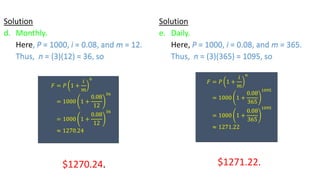 Solution
d. Monthly.
Here, P = 1000, i = 0.08, and m = 12.
Thus, n = (3)(12) = 36, so
$1270.24.
𝐹 = 𝑃 1 +
𝑖
𝑚
𝑛
= 1000 1 +
0.08
12
36
= 1000 1 +
0.08
12
36
≈ 1270.24
Solution
e. Daily.
Here, P = 1000, i = 0.08, and m = 365.
Thus, n = (3)(365) = 1095, so
$1271.22.
𝐹 = 𝑃 1 +
𝑖
𝑚
𝑛
= 1000 1 +
0.08
365
1095
= 1000 1 +
0.08
365
1095
≈ 1271.22
 