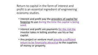 Return to capital in the form of interest and
profit is an essential ingredient of engineering
economy studies.
• Interest and profit pay the providers of capital for
forgoing its use during the time the capital is being
used.
• Interest and profit are payments for the risk the
investor takes in letting another use his or her
capital.
• Any project or venture must provide a sufficient
return to be financially attractive to the suppliers
of money or property.
 