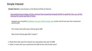 Simple Interest
Simple Interest is also known as the Nominal Rate of Interest
Annualized percentage of the amount borrowed (principal) which is paid for the use of the
money for some period of time.
Suppose you invested $1,000 for one year at 6% simple rate; at the end of one year the investment
would yield:
This means that each year interest gives $60
How much will you get after 3 years?
➢ Note that each year the interest are calculated only over $1,000.
➢ Does it mean that you could draw the $60 at the end of each year?
 