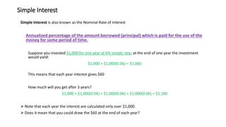 Simple Interest
Simple Interest is also known as the Nominal Rate of Interest
Annualized percentage of the amount borrowed (principal) which is paid for the use of the
money for some period of time.
Suppose you invested $1,000 for one year at 6% simple rate; at the end of one year the investment
would yield:
$1,000 + $1,000(0.06) = $1,060
This means that each year interest gives $60
How much will you get after 3 years?
$1,000 + $1,000(0.06) + $1,000(0.06) + $1,000(0.06) = $1,180
➢ Note that each year the interest are calculated only over $1,000.
➢ Does it mean that you could draw the $60 at the end of each year?
 