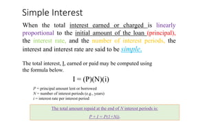 Simple Interest
When the total interest earned or charged is linearly
proportional to the initial amount of the loan (principal),
the interest rate, and the number of interest periods, the
interest and interest rate are said to be simple.
The total interest, I, earned or paid may be computed using
the formula below.
I = (P)(N)(i)
P = principal amount lent or borrowed
N = number of interest periods (e.g., years)
i = interest rate per interest period
The total amount repaid at the end of N interest periods is:
P + I = P(1+Ni).
 