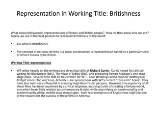 Representation in Working Title: Britishness

What about Hollywood’s representations of Britain and British people? How do they know who we are?
Surely, we are in the best position to represent Britishness to the world.

•   But what is Britishness?

•   The concept of national identity is a social construction, a representation based on a particular view
    of what it means to be British.

Working Title representations

•   WT relies heavily on the writing (and directing) skills of Richard Curtis. Curtis honed his skills by
    writing for Blackadder (BBC), The Vicar of Dibley (BBC) and producing Rowan Atkinson's one-man
    stage plays. Several films that he has written for WT – Four Weddings and a Funeral; Notting Hill;
    Bridget Jones 1&2; and Love, Actually – are synonymous with WT’s current “rom-com” brand. They
    have also been very influential in creating Hugh Grant’s star persona. However, the popularity of all
    these films has been countered by a critical response, accusing Curtis of creating a fantasy world,
    one which bears little relation to contemporary Britain, while also relying on sentimentality and
    predominantly white, middle class stereotypes. Such representations of Englishness might be one
    of the reasons for the success of these films in America.
 